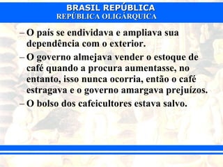 O país se endividava e ampliava sua dependência com o exterior. O governo almejava vender o estoque de café quando a procura aumentasse, no entanto, isso nunca ocorria, então o café estragava e o governo amargava prejuízos. O bolso dos cafeicultores estava salvo. 