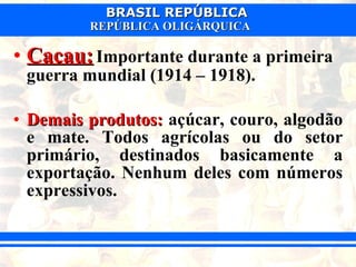 Cacau:   Importante durante a primeira guerra mundial (1914 – 1918).  Demais produtos:  açúcar, couro, algodão e mate. Todos agrícolas ou do setor primário, destinados basicamente a exportação. Nenhum deles com números expressivos. 