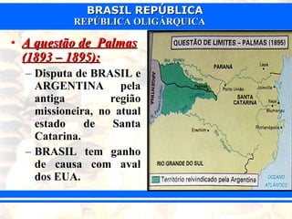 A questão de  Palmas (1893 – 1895): Disputa de BRASIL e ARGENTINA pela antiga região missioneira, no atual estado de Santa Catarina. BRASIL tem ganho de causa com aval dos EUA. 