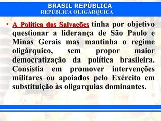 A Política das Salvações   tinha por objetivo questionar a liderança de São Paulo e Minas Gerais mas mantinha o regime oligárquico, sem propor maior democratização da política brasileira. Consistia em promover intervenções militares ou apoiados pelo Exército em substituição às oligarquias dominantes.  