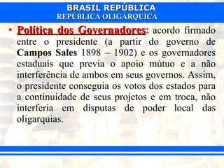 Política dos Governadores :   acordo firmado entre o presidente (a partir do governo de  Campos Sales  1898 – 1902) e os governadores estaduais que previa o apoio mútuo e a não interferência de ambos em seus governos. Assim, o presidente conseguia os votos dos estados para a continuidade de seus projetos e em troca, não interferia em disputas de poder local das oligarquias.  