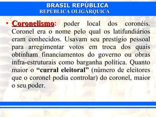 Coronelismo :   poder local dos coronéis. Coronel era o nome pelo qual os latifundiários eram conhecidos. Usavam seu prestígio pessoal para arregimentar votos em troca dos quais obtinham financiamentos do governo ou obras infra-estruturais como barganha política. Quanto maior o  “curral eleitoral”  (número de eleitores que o coronel podia controlar) do coronel, maior o seu poder.  