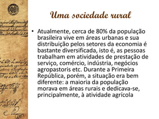 Uma sociedade rural
• Atualmente, cerca de 80% da população
brasileira vive em áreas urbanas e sua
distribuição pelos setores da economia é
bastante diversificada, isto é, as pessoas
trabalham em atividades de prestação de
serviço, comércio, indústria, negócios
agropastoris etc. Durante a Primeira
República, porém, a situação era bem
diferente: a maioria da população
morava em áreas rurais e dedicava-se,
principalmente, à atividade agrícola
 