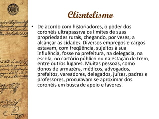 Clientelismo
• De acordo com historiadores, o poder dos
coronéis ultrapassava os limites de suas
propriedades rurais, chegando, por vezes, a
alcançar as cidades. Diversos empregos e cargos
estavam, com freqüência, sujeitos à sua
influência, fosse na prefeitura, na delegacia, na
escola, no cartório público ou na estação de trem,
entre outros lugares. Muitas pessoas, como
donos de armazéns, médicos, advogados,
prefeitos, vereadores, delegados, juízes, padres e
professores, procuravam se aproximar dos
coronéis em busca de apoio e favores.
 