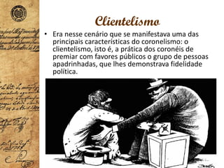 Clientelismo
• Era nesse cenário que se manifestava uma das
principais características do coronelismo: o
clientelismo, isto é, a prática dos coronéis de
premiar com favores públicos o grupo de pessoas
apadrinhadas, que lhes demonstrava fidelidade
política.
 