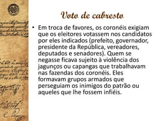 Voto de cabresto
• Em troca de favores, os coronéis exigiam
que os eleitores votassem nos candidatos
por eles indicados (prefeito, governador,
presidente da República, vereadores,
deputados e senadores). Quem se
negasse ficava sujeito à violência dos
jagunços ou capangas que trabalhavam
nas fazendas dos coronéis. Eles
formavam grupos armados que
perseguiam os inimigos do patrão ou
aqueles que lhe fossem infiéis.
 