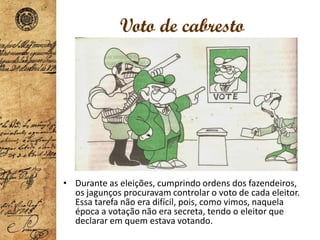 Voto de cabresto
• Durante as eleições, cumprindo ordens dos fazendeiros,
os jagunços procuravam controlar o voto de cada eleitor.
Essa tarefa não era difícil, pois, como vimos, naquela
época a votação não era secreta, tendo o eleitor que
declarar em quem estava votando.
 