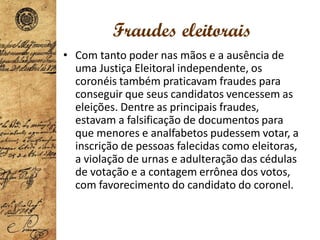 Fraudes eleitorais
• Com tanto poder nas mãos e a ausência de
uma Justiça Eleitoral independente, os
coronéis também praticavam fraudes para
conseguir que seus candidatos vencessem as
eleições. Dentre as principais fraudes,
estavam a falsificação de documentos para
que menores e analfabetos pudessem votar, a
inscrição de pessoas falecidas como eleitoras,
a violação de urnas e adulteração das cédulas
de votação e a contagem errônea dos votos,
com favorecimento do candidato do coronel.
 