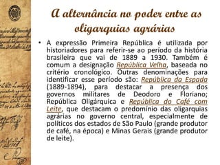 A alternância no poder entre as
oligarquias agrárias
• A expressão Primeira República é utilizada por
historiadores para referir-se ao período da história
brasileira que vai de 1889 a 1930. Também é
comum a designação República Velha, baseada no
critério cronológico. Outras denominações para
identificar esse período são: República da Espada
(1889-1894), para destacar a presença dos
governos militares de Deodoro e Floriano;
República Oligárquica e República do Café com
Leite, que destacam o predomínio das oligarquias
agrárias no governo central, especialmente de
políticos dos estados de São Paulo (grande produtor
de café, na época) e Minas Gerais (grande produtor
de leite).
 