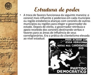 Estrutura de poder
• A troca de favores funcionava da seguinte maneira: o
coronel mais influente e poderoso em cada município
ou região estabelecia alianças com coronéis de outros
municípios ou regiões para eleger o governador do
estado. Depois de eleito, o governador retribuía o
apoio recebido dos coronéis destinando verbas e
favores para as áreas de influência de seus
correligionários. Era a prática do clientelismo elevada
ao nível estadual.
 
