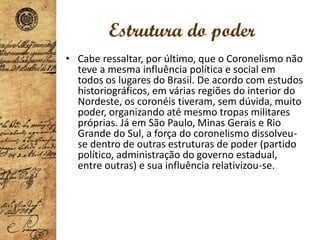 Estrutura do poder
• Cabe ressaltar, por último, que o Coronelismo não
teve a mesma influência política e social em
todos os lugares do Brasil. De acordo com estudos
historiográficos, em várias regiões do interior do
Nordeste, os coronéis tiveram, sem dúvida, muito
poder, organizando até mesmo tropas militares
próprias. Já em São Paulo, Minas Gerais e Rio
Grande do Sul, a força do coronelismo dissolveu-
se dentro de outras estruturas de poder (partido
político, administração do governo estadual,
entre outras) e sua influência relativizou-se.
 