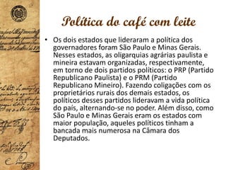 Política do café com leite
• Os dois estados que lideraram a política dos
governadores foram São Paulo e Minas Gerais.
Nesses estados, as oligarquias agrárias paulista e
mineira estavam organizadas, respectivamente,
em torno de dois partidos políticos: o PRP (Partido
Republicano Paulista) e o PRM (Partido
Republicano Mineiro). Fazendo coligações com os
proprietários rurais dos demais estados, os
políticos desses partidos lideravam a vida política
do país, alternando-se no poder. Além disso, como
São Paulo e Minas Gerais eram os estados com
maior população, aqueles políticos tinham a
bancada mais numerosa na Câmara dos
Deputados.
 