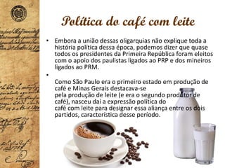 Política do café com leite
• Embora a união dessas oligarquias não explique toda a
história política dessa época, podemos dizer que quase
todos os presidentes da Primeira República foram eleitos
com o apoio dos paulistas ligados ao PRP e dos mineiros
ligados ao PRM.
•
Como São Paulo era o primeiro estado em produção de
café e Minas Gerais destacava-se
pela produção de leite (e era o segundo produtor de
café), nasceu daí a expressão política do
café com leite para designar essa aliança entre os dois
partidos, característica desse período.
 