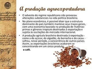 A produção agroexportadora
• O advento do regime republicano não provocou
alterações substanciais na vida política brasileira.
• No plano econômico, é possível dizer que a estrutura
dominante do país também manteve seus traços gerais,
com uma economia baseada na produção de matérias-
primas e gêneros tropicais destinados à exportação e
sujeita às oscilações do mercado internacional.
• A produção agrícola brasileira destinada à exportação -
como a do açúcar, do algodão, da borracha e do cacau -
sofreu, nesse período, a concorrência de outros países.
Assim, as exportações brasileiras acabaram se
concentrando em um único produto:
o café.
 