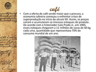 café
• Com a oferta de café sendo maior que a procura, a
economia cafeeira começou a enfrentar crises de
superprodução no início do século XX. Assim, os preços
caíram e acumularam-se imensos estoques do produto.
De acordo com o historiador Caio Prado Jr., em 1905,
esses estoques chegaram a 11 milhões de sacas de 60 kg
cada uma, quantidade que representava 70% do
consumo mundial de um ano.
 
