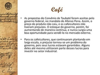 Café
• As propostas do Convênio de Taubaté foram aceitas pelo
governo federal, no mandato de Afonso Pena. Assim, o
preço do produto não caiu, e os cafeicultores não
tiveram prejuízos. O estoque do governo, porém, foi
aumentando de maneira contínua, e nunca surgia uma
boa oportunidade para vendê-lo no mercado externo.
• Para os cafeicultores, que continuaram plantando em
larga escala, o prejuízo tornou-se um problema do
governo, pois seus lucros estavam garantidos. Alguns
deles até mesmo utilizaram parte desses lucros para
investir no setor industrial.
 