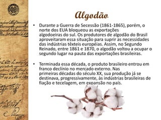 Algodão
• Durante a Guerra de Secessão (1861-1865), porém, o
norte dos EUA bloqueou as exportações
algodoeiras do sul. Os produtores de algodão do Brasil
aproveitaram essa situação para suprir as necessidades
das indústrias têxteis européias. Assim, no Segundo
Reinado, entre 1861 e 1870, o algodão voltou a ocupar o
segundo lugar na pauta das exportações brasileiras.
• Terminada essa década, o produto brasileiro entrou em
franco declínio no mercado externo. Nas
primeiras décadas do século XX, sua produção já se
destinava, progressivamente, às indústrias brasileiras de
fiação e tecelagem, em expansão no país.
 