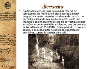 Borracha
• Na Amazônia encontrava-se a maior reserva de
seringueiras do mundo, e o Brasil passou a suprir
progressivamente quase toda a demanda mundial de
borracha, escoando sua produção pelos portos de
Manaus e Belém. Durante o ciclo da borracha, a região
amazônica conheceu súbito esplendor, que durou cerca
de três décadas (1891-1918). Nesse período, o produto
ocupou o segundo lugar na pauta de exportações
brasileiras, superado apenas pelo café.
 