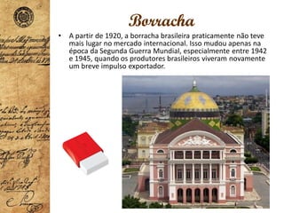 Borracha
• A partir de 1920, a borracha brasileira praticamente não teve
mais lugar no mercado internacional. Isso mudou apenas na
época da Segunda Guerra Mundial, especialmente entre 1942
e 1945, quando os produtores brasileiros viveram novamente
um breve impulso exportador.
 