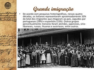 Grande imigração
• De acordo com pesquisas historiográficas, nessas quatro
décadas, os italianos representaram aproximadamente 33%
do total dos imigrantes que chegaram ao país, seguidos por
portugueses (29%) e espanhóis (15%). Outros grupos
percentualmente menores foram alemães, japoneses, sírio-
libaneses, russos, lituanos e austríacos, entre outros.
 