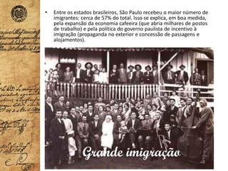 • Entre os estados brasileiros, São Paulo recebeu o maior número de
imigrantes: cerca de 57% do total. Isso se explica, em boa medida,
pela expansão da economia cafeeira (que abria milhares de postos
de trabalho) e pela política do governo paulista de incentivo à
imigração (propaganda no exterior e concessão de passagens e
alojamentos).
Grande imigração
 