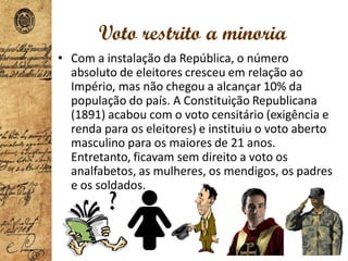 Voto restrito a minoria
• Com a instalação da República, o número
absoluto de eleitores cresceu em relação ao
Império, mas não chegou a alcançar 10% da
população do país. A Constituição Republicana
(1891) acabou com o voto censitário (exigência e
renda para os eleitores) e instituiu o voto aberto
masculino para os maiores de 21 anos.
Entretanto, ficavam sem direito a voto os
analfabetos, as mulheres, os mendigos, os padres
e os soldados.
 