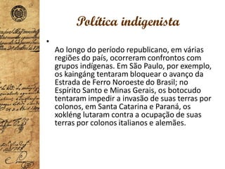 Política indigenista
•
Ao longo do período republicano, em várias
regiões do país, ocorreram confrontos com
grupos indígenas. Em São Paulo, por exemplo,
os kaingáng tentaram bloquear o avanço da
Estrada de Ferro Noroeste do Brasil; no
Espírito Santo e Minas Gerais, os botocudo
tentaram impedir a invasão de suas terras por
colonos, em Santa Catarina e Paraná, os
xokléng lutaram contra a ocupação de suas
terras por colonos italianos e alemães.
 