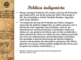 Política indigenista
• Nesse contexto histórico, foi criado o Serviço de Proteção
aos Índios (SPI), em 20 de junho de 1910. Para dirigir o
SPI, foi convidado o militar Cândido Rondon. Segundo
Julio Cezar Melatti:
• “A criação do Serviço de Proteção aos Índios inaugura
novo tipo de política indigenista: os índios passam a ter o
direito de viver segundo suas tradições, sem ter de
abandoná-las necessariamente; a proteção é dada aos
índios em seu próprio território, pois já não se defende a
ideia colonial de retirar os índios de suas aldeias para fazê-
los viver em aldeamentos construídos pelos civilizados;
fica proibido o desmembramento da família indígena,
mesmo sob pretexto de educação e catequese dos filhos;
garante-se a posse coletiva pelos indígenas das terras que
ocupam em caráter inalienável [...].
• MELATTI, Julio Cezar. Índios no Brasil. Edunb: Brasília/Hucitec
São Paulo, 1993. p. 190.
 
