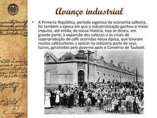 Avanço industrial
• A Primeira República, período vigoroso da economia cafeeira,
foi também a época em que a industrialização ganhou o maior
impulso, até então, de nossa história. Isso se deveu, em
grande parte, à expansão dos cafezais e às crises de
superprodução do café ocorridas nessa época, que levaram
muitos cafeicultores a aplicar na indústria parte de seus
lucros, garantidos pelo governo após o Convênio de Taubaté.
 