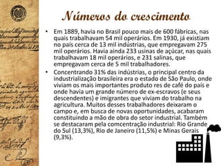 Números do crescimento
• Em 1889, havia no Brasil pouco mais de 600 fábricas, nas
quais trabalhavam 54 mil operários. Em 1930, já existiam
no país cerca de 13 mil indústrias, que empregavam 275
mil operários. Havia ainda 233 usinas de açúcar, nas quais
trabalhavam 18 mil operários, e 231 salinas, que
empregavam cerca de 5 mil trabalhadores.
• Concentrando 31% das indústrias, o principal centro da
industrialização brasileira era o estado de São Paulo, onde
viviam os mais importantes produto res de café do país e
onde havia um grande número de ex-escravos (e seus
descendentes) e imigrantes que viviam do trabalho na
agricultura. Muitos desses trabalhadores deixaram o
campo e, em busca de novas oportunidades, acabaram
constituindo a mão de obra do setor industrial. Também
se destacaram pela comcentração industrial: Rio Grande
do Sul (13,3%), Rio de Janeiro (11,5%) e Minas Gerais
(9,3%).
 