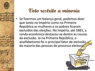 Voto restrito a minoria
• Se fizermos um balanço geral, podemos dizer
que tanto no Império como na Primeira
República as mulheres e os pobres ficaram
excluídos das eleições. No lmpério, até 1881, a
renda econômica destacou-se dentre as causas
da exclusão. Já na Primeira República, o
analfabetismo foi o principal fator de exclusão
da maioria das pessoas do processo eleitoral.
 