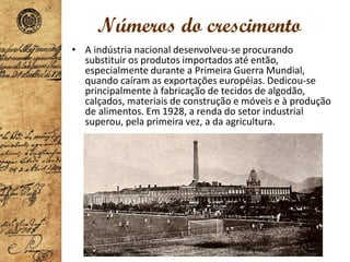 Números do crescimento
• A indústria nacional desenvolveu-se procurando
substituir os produtos importados até então,
especialmente durante a Primeira Guerra Mundial,
quando caíram as exportações européias. Dedicou-se
principalmente à fabricação de tecidos de algodão,
calçados, materiais de construção e móveis e à produção
de alimentos. Em 1928, a renda do setor industrial
superou, pela primeira vez, a da agricultura.
 
