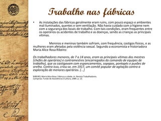 Trabalho nas fábricas
• As instalações das fábricas geralmente eram ruins, com pouco espaço e ambientes
mal iluminados, quentes e sem ventilação. Não havia cuidado com a higiene nem
com a segurança dos locais de trabalho. Com tais condições, eram frequentes entre
os operários os acidentes de trabalho e as doenças, sendo as crianças as principais
vítimas.
Meninos e meninas também sofriam, com frequência, castigos físicos, e as
mulheres eram afetadas pela violência sexual. Segundo a economista e historiadora
Maria Alice Rosa Ribeiro:
Os trabalhadores menores, de 7 a 14 anos, eram as principais vítimas dos mestres
(chefes de operários) e contramestres (encarregados do comando de equipes de
trabalho), que os castigavam com espancamentos, sopapos, pontapés e puxões de
orelha. Contra isso, criou-se, em 1917, um comitê popular de agitação contra a
exploração de menores operários. [...]
RIBEIRO, Maria Alice Rosa. Fábrica e cidade. In: Revista Trabalhadores.
Campinas: Fundo de Assistência à Cultura, 1989. p. 13.
 