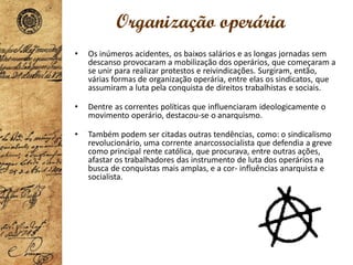 Organização operária
• Os inúmeros acidentes, os baixos salários e as longas jornadas sem
descanso provocaram a mobilização dos operários, que começaram a
se unir para realizar protestos e reivindicações. Surgiram, então,
várias formas de organização operária, entre elas os sindicatos, que
assumiram a luta pela conquista de direitos trabalhistas e sociais.
• Dentre as correntes políticas que influenciaram ideologicamente o
movimento operário, destacou-se o anarquismo.
• Também podem ser citadas outras tendências, como: o sindicalismo
revolucionário, uma corrente anarcossocialista que defendia a greve
como principal rente católica, que procurava, entre outras ações,
afastar os trabalhadores das instrumento de luta dos operários na
busca de conquistas mais amplas, e a cor- influências anarquista e
socialista.
 