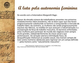 De acordo com a historiadora Margareth Rago:
Apesar do elevado número de trabalhadoras presentes nos primeiros
estabelecimentos fabris brasileiros, não se deve supor que elas foram
progressivamente substituindo os homens e conquistando o mercado de
trabalho fabril. Ao contrário, as mulheres vão sendo progressivamente
expulsas das fábricas, na medida em que avançam a industrialização e a
incorporação da força de trabalho masculina. As barreiras enfrentadas
pelas mulheres para participar do mundo dos negócios eram sempre
muito grandes, independentemente da classe social a que
pertencessem. Da variação salarial à intimidação física, da
desqualificação intelectual ao assédio sexual, elas tiveram sempre de
lutar contra inúmeros obstáculos para ingressar em um campo definido
— pelos homens como “naturalmente masculino".
RAGO, Margareth. Trabalho feminino e sexualidade. In: DEL PRIORE,Mary
(Org.). História das mulheres no Brasil. São Paulo: Contexto, 1997.
A luta pela autonomia feminina
 