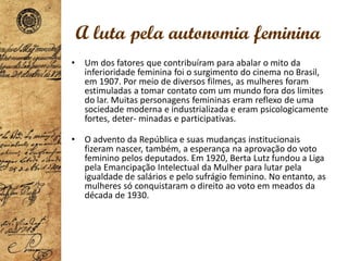 • Um dos fatores que contribuíram para abalar o mito da
inferioridade feminina foi o surgimento do cinema no Brasil,
em 1907. Por meio de diversos filmes, as mulheres foram
estimuladas a tomar contato com um mundo fora dos limites
do lar. Muitas personagens femininas eram reflexo de uma
sociedade moderna e industrializada e eram psicologicamente
fortes, deter- minadas e participativas.
• O advento da República e suas mudanças institucionais
fizeram nascer, também, a esperança na aprovação do voto
feminino pelos deputados. Em 1920, Berta Lutz fundou a Liga
pela Emancipação Intelectual da Mulher para lutar pela
igualdade de salários e pelo sufrágio feminino. No entanto, as
mulheres só conquistaram o direito ao voto em meados da
década de 1930.
A luta pela autonomia feminina
 