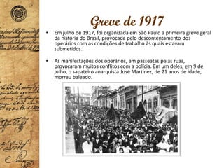 Greve de 1917
• Em julho de 1917, foi organizada em São Paulo a primeira greve geral
da história do Brasil, provocada pelo descontentamento dos
operários com as condições de trabalho às quais estavam
submetidos.
• As manifestações dos operários, em passeatas pelas ruas,
provocaram muitos conflitos com a polícia. Em um deles, em 9 de
julho, o sapateiro anarquista José Martinez, de 21 anos de idade,
morreu baleado.
 