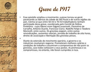 Greve de 1917
• Esse episódio ampliou o movimento: a greve tornou-se geral,
paralisando as fábricas da cidade de São Paulo e de outras regiões do
país. Estima-se que entre 50 mil e 70 mil trabalhadores tenham
participado dessa greve, coordenada pelo Comitê de Defesa
Proletária - cujos líderes eram Edgard Leuenroth, Florentino de
Carvalho, Antonio Duarte, Francisco Cianci, Rodolfo Felipe e Teodoro
Monicelli, entre outros. Os grevistas exigiam, entre outras
reivindicações, aumentos salariais, jornada de trabalho de oito horas,
direito de associação e libertação dos grevistas presos.
•
Diante da extensão do movimento operário, o governo e os
industriais resolveram negociar. Prometeram melhores salários e
condições de trabalho e assumiram o compromisso de não punir os
grevistas, caso todos voltassem a seus postos. As promessas e os
compromissos, no entanto, não foram cumpridos à risca.
 