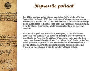 Repressão policial
• Em 1922, apoiado pelos líderes operários, foi fundado o Partido
Comunista do Brasil (PCB), inspirado na vitória dos comunistas na
Revolução Russa de 1917. O Partido Comunista foi considerado ilegal
pelas autoridades judiciárias logo após sua fundação, mas continuou
a existir clandestinamente. A luta operária também se manteve
atuante.
• Para as elites políticas e econômicas do país, as manifestações
operárias não passavam de baderna. Exemplo disso deu o último
presidente da Primeira Re pública, Washington Luís, quando disse
que a questão social no Brasil era "caso de polícia". Assim, até o final
desse período, os protestos dos trabalhadores não mereceram a
devida atenção da maioria dos empresários e dos políticos, que
tratavam a questão por meio do uso da violência policial.
 