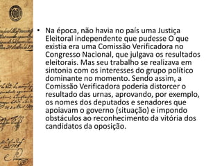 • Na época, não havia no país uma Justiça
Eleitoral independente que pudesse O que
existia era uma Comissão Verificadora no
Congresso Nacional, que julgava os resultados
eleitorais. Mas seu trabalho se realizava em
sintonia com os interesses do grupo político
dominante no momento. Sendo assim, a
Comissão Verificadora poderia distorcer o
resultado das urnas, aprovando, por exemplo,
os nomes dos deputados e senadores que
apoiavam o governo (situação) e impondo
obstáculos ao reconhecimento da vitória dos
candidatos da oposição.
 