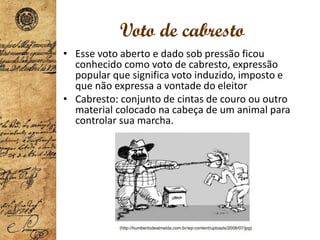 Voto de cabresto
• Esse voto aberto e dado sob pressão ficou
conhecido como voto de cabresto, expressão
popular que significa voto induzido, imposto e
que não expressa a vontade do eleitor
• Cabresto: conjunto de cintas de couro ou outro
material colocado na cabeça de um animal para
controlar sua marcha.
 