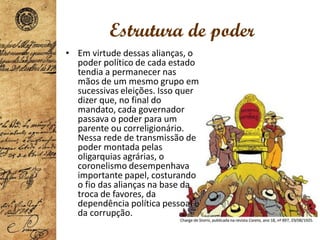 Estrutura de poder
• Em virtude dessas alianças, o
poder político de cada estado
tendia a permanecer nas
mãos de um mesmo grupo em
sucessivas eleições. Isso quer
dizer que, no final do
mandato, cada governador
passava o poder para um
parente ou correligionário.
Nessa rede de transmissão de
poder montada pelas
oligarquias agrárias, o
coronelismo desempenhava
importante papel, costurando
o fio das alianças na base da
troca de favores, da
dependência política pessoal e
da corrupção.
 
