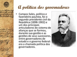 A política dos governadores
• Campos Sales, político e
fazendeiro paulista, foi o
segundo presidente civil da
República (1898-1902) e
um dos principais
articuladores do sistema de
alianças que se formou,
durante sua gestão e as
gestões de seus sucessores,
entre governadores de
estado e o governo federal:
era a chamada política dos
governadores.
 