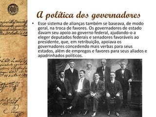 A política dos governadores
• Esse sistema de alianças também se baseava, de modo
geral, na troca de favores. Os governadores de estado
davam seu apoio ao governo federal, ajudando-o a
eleger deputados federais e senadores favoráveis ao
presidente, que, em retribuição, apoiava os
governadores concedendo mais verbas para seus
estados, além de empregos e favores para seus aliados e
apadrinhados políticos.
 