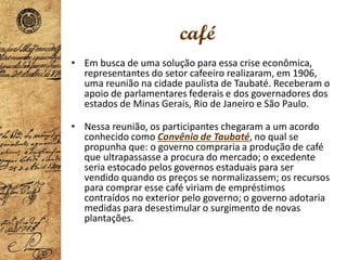 café
• Em busca de uma solução para essa crise econômica,
representantes do setor cafeeiro realizaram, em 1906,
uma reunião na cidade paulista de Taubaté. Receberam o
apoio de parlamentares federais e dos governadores dos
estados de Minas Gerais, Rio de Janeiro e São Paulo.
• Nessa reunião, os participantes chegaram a um acordo
conhecido como Convênio de Taubaté, no qual se
propunha que: o governo compraria a produção de café
que ultrapassasse a procura do mercado; o excedente
seria estocado pelos governos estaduais para ser
vendido quando os preços se normalizassem; os recursos
para comprar esse café viriam de empréstimos
contraídos no exterior pelo governo; o governo adotaria
medidas para desestimular o surgimento de novas
plantações.
 