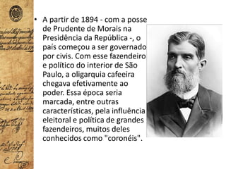 • A partir de 1894 - com a posse
de Prudente de Morais na
Presidência da República -, o
país começou a ser governado
por civis. Com esse fazendeiro
e político do interior de São
Paulo, a oligarquia cafeeira
chegava efetivamente ao
poder. Essa época seria
marcada, entre outras
características, pela influência
eleitoral e política de grandes
fazendeiros, muitos deles
conhecidos como "coronéis".
 