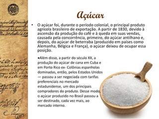 Açúcar
• O açúcar foi, durante o período colonial, o principal produto
agrícola brasileiro de exportação. A partir de 1830, devido à
ascensão da produção do café e à queda em suas vendas,
causada pela concorrência, primeiro, do açúcar antilhano e,
depois, do açúcar de beterraba (produzido em países como
Alemanha, Bélgica e França), o açúcar deixou de ocupar essa
posição.
•Além disso, a partir do século XX, a
produção do açúcar de cana em Cuba e
em Porto Rico ex- Colônias espanholas
dominadas, então, pelos Estados Unidos
— passou a ser negociada com tarifas
preferenciais no mercado
estadunidense, um dos principais
compradores do produto. Desse modo,
o açúcar produzido no Brasil passou a
ser destinado, cada vez mais, ao
mercado interno.
 