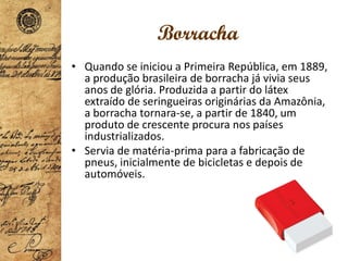 Borracha
• Quando se iniciou a Primeira República, em 1889,
a produção brasileira de borracha já vivia seus
anos de glória. Produzida a partir do látex
extraído de seringueiras originárias da Amazônia,
a borracha tornara-se, a partir de 1840, um
produto de crescente procura nos países
industrializados.
• Servia de matéria-prima para a fabricação de
pneus, inicialmente de bicicletas e depois de
automóveis.
 
