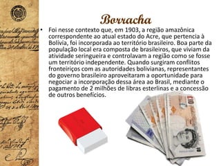 Borracha
• Foi nesse contexto que, em 1903, a região amazônica
correspondente ao atual estado do Acre, que pertencia à
Bolívia, foi incorporada ao território brasileiro. Boa parte da
população local era composta de brasileiros, que viviam da
atividade seringueira e controlavam a região como se fosse
um território independente. Quando surgiram conflitos
fronteiriços com as autoridades bolivianas, representantes
do governo brasileiro aproveitaram a oportunidade para
negociar a incorporação dessa área ao Brasil, mediante o
pagamento de 2 milhões de libras esterlinas e a concessão
de outros benefícios.
 