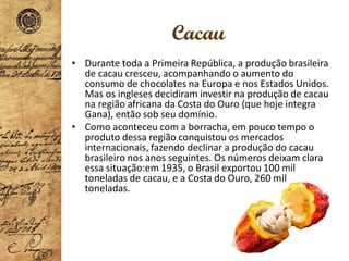 Cacau
• Durante toda a Primeira República, a produção brasileira
de cacau cresceu, acompanhando o aumento do
consumo de chocolates na Europa e nos Estados Unidos.
Mas os ingleses decidiram investir na produção de cacau
na região africana da Costa do Ouro (que hoje integra
Gana), então sob seu domínio.
• Como aconteceu com a borracha, em pouco tempo o
produto dessa região conquistou os mercados
internacionais, fazendo declinar a produção do cacau
brasileiro nos anos seguintes. Os números deixam clara
essa situação:em 1935, o Brasil exportou 100 mil
toneladas de cacau, e a Costa do Ouro, 260 mil
toneladas.
 